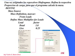 43
Una vez asignados los repesctivos Diafragmas. Defina la respectiva
Proporcion de carga, para que el programa calcule la masa.
DEFINE
Mass Source
Mass Definition, marcar:
From Loads
Define Mass Multiplier for Loads
Load factor
Dead 1.0
Live 0.25
Ing° Carlos E. Ramos Brast
OK
 