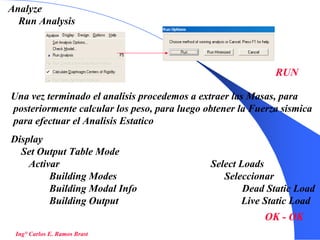 44
Ing° Carlos E. Ramos Brast
Analyze
Run Analysis
RUN
Una vez terminado el analisis procedemos a extraer las Masas, para
posteriormente calcular los peso, para luego obtener la Fuerza sismica
para efectuar el Analisis Estatico
Display
Set Output Table Mode
Activar Select Loads
Building Modes Seleccionar
Building Modal Info Dead Static Load
Building Output Live Static Load
OK - OK
 