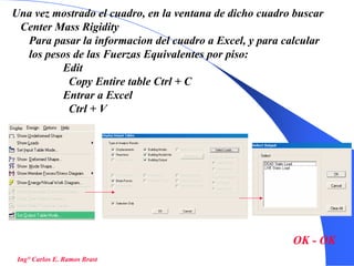 45
Una vez mostrado el cuadro, en la ventana de dicho cuadro buscar
Center Mass Rigidity
Para pasar la informacion del cuadro a Excel, y para calcular
los pesos de las Fuerzas Equivalentes por piso:
Edit
Copy Entire table Ctrl + C
Entrar a Excel
Ctrl + V
Ing° Carlos E. Ramos Brast
OK - OK
 