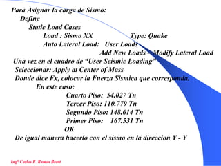 48
Para Asignar la carga de Sismo:
Define
Static Load Cases
Load : Sismo XX Type: Quake
Auto Lateral Load: User Loads
Add New Loads – Modify Lateral Load
Una vez en el cuadro de “User Seismic Loading”
Seleccionar: Apply at Center of Mass
Donde dice Fx, colocar la Fuerza Sismica que corresponda.
En este caso:
Cuarto Piso: 54.027 Tn
Tercer Piso: 110.779 Tn
Segundo Piso: 148.614 Tn
Primer Piso: 167.531 Tn
OK
De igual manera hacerlo con el sismo en la direccion Y - Y
Ing° Carlos E. Ramos Brast
 