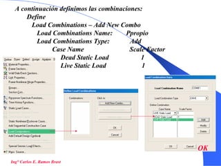 50
Ing° Carlos E. Ramos Brast
A continuación definimos las combinaciones:
Define
Load Combinations – Add New Combo
Load Combinations Name: Ppropio
Load Combinations Type: Add
Case Name Scale Factor
Dead Static Load 1
Live Static Load 1
OK
 
