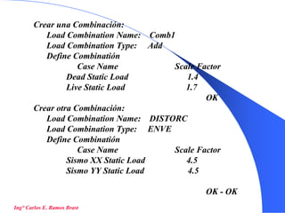 51
Crear una Combinación:
Load Combination Name: Comb1
Load Combination Type: Add
Define Combinatión
Case Name Scale Factor
Dead Static Load 1.4
Live Static Load 1.7
OK
Crear otra Combinación:
Load Combination Name: DISTORC
Load Combination Type: ENVE
Define Combinatión
Case Name Scale Factor
Sismo XX Static Load 4.5
Sismo YY Static Load 4.5
OK - OK
Ing° Carlos E. Ramos Brast
 