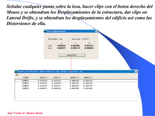 55
Señalar cualquier punto sobre la losa, hacer clips con el boton derecho del
Mouse y se obtendran los Desplazamientos de la estructura, dar clips en
Lateral Drifts, y se obtendran los desplazamientos del edificio así como las
Distorsiones de ella.
Ing° Carlos E. Ramos Brast
 