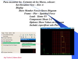 56
Ing° Carlos E. Ramos Brast
Para encontrar los Cortantes de los Muros, colocar:
Set Elevation View – Elev A
Display
Show Member Forces-Stress Diagram
Frame – Pier – Spanderl Force
Load: Sismo YY
Component: Shear 2-2
Options: Show Values on Diagram
Include: especificar solo Pier.
 