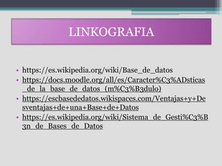LINKOGRAFIA
• https://es.wikipedia.org/wiki/Base_de_datos
• https://docs.moodle.org/all/es/Caracter%C3%ADsticas
_de_la_base_de_datos_(m%C3%B3dulo)
• https://escbasededatos.wikispaces.com/Ventajas+y+De
sventajas+de+una+Base+de+Datos
• https://es.wikipedia.org/wiki/Sistema_de_Gesti%C3%B
3n_de_Bases_de_Datos
 