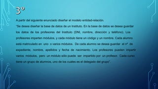A partir del siguiente enunciado diseñar el modelo entidad-relación.
“Se desea diseñar la base de datos de un Instituto. En la base de datos se desea guardar
los datos de los profesores del Instituto (DNI, nombre, dirección y teléfono). Los
profesores imparten módulos, y cada módulo tiene un código y un nombre. Cada alumno
está matriculado en uno o varios módulos. De cada alumno se desea guardar el nº de
expediente, nombre, apellidos y fecha de nacimiento. Los profesores pueden impartir
varios módulos, pero un módulo sólo puede ser impartido por un profesor. Cada curso
tiene un grupo de alumnos, uno de los cuales es el delegado del grupo”.
 