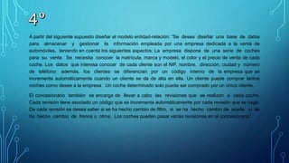 A partir del siguiente supuesto diseñar el modelo entidad-relación: “Se desea diseñar una base de datos
para almacenar y gestionar la información empleada por una empresa dedicada a la venta de
automóviles, teniendo en cuenta los siguientes aspectos: La empresa dispone de una serie de coches
para su venta. Se necesita conocer la matrícula, marca y modelo, el color y el precio de venta de cada
coche. Los datos que interesa conocer de cada cliente son el NIF, nombre, dirección, ciudad y número
de teléfono: además, los clientes se diferencian por un código interno de la empresa que se
incrementa automáticamente cuando un cliente se da de alta en ella. Un cliente puede comprar tantos
coches como desee a la empresa. Un coche determinado solo puede ser comprado por un único cliente.
El concesionario también se encarga de llevar a cabo las revisiones que se realizan a cada coche.
Cada revisión tiene asociado un código que se incrementa automáticamente por cada revisión que se haga.
De cada revisión se desea saber si se ha hecho cambio de filtro, si se ha hecho cambio de aceite, si se
ha hecho cambio de frenos u otros. Los coches pueden pasar varias revisiones en el concesionario”
 