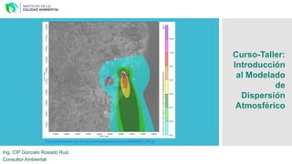 Ing. CIP Gonzalo Rosado Ruiz
Consultor Ambiental
Curso-Taller:
Introducción
al Modelado
de
Dispersión
Atmosférico
http://qualityamb.com.br/wp-content/uploads/2016/12/AERMOD_VIX.gif
 