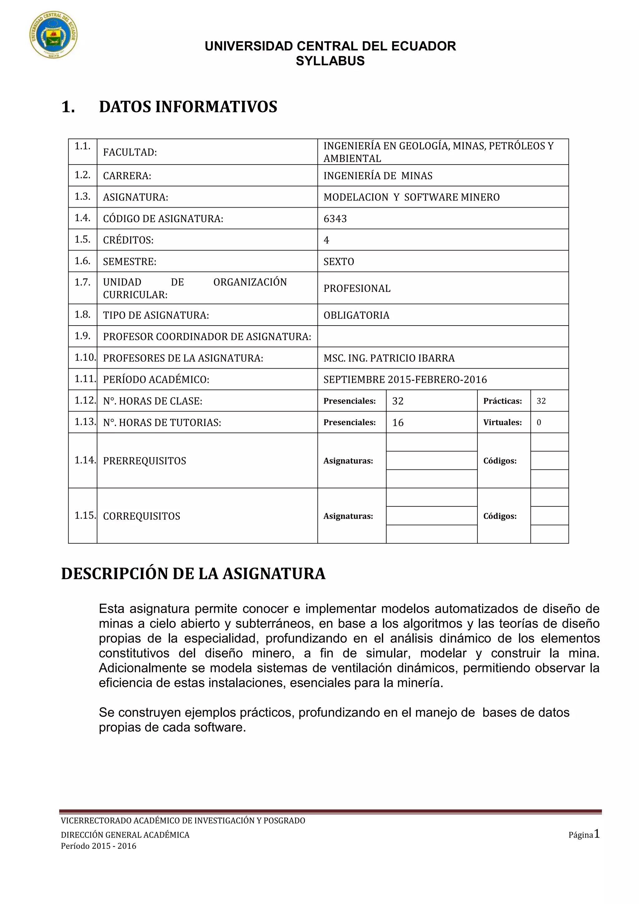 UNIVERSIDAD CENTRAL DEL ECUADOR
SYLLABUS
VICERRECTORADO ACADÉMICO DE INVESTIGACIÓN Y POSGRADO
DIRECCIÓN GENERAL ACADÉMICA Página1
Período 2015 - 2016
1. DATOS INFORMATIVOS
DESCRIPCIÓN DE LA ASIGNATURA
Esta asignatura permite conocer e implementar modelos automatizados de diseño de
minas a cielo abierto y subterráneos, en base a los algoritmos y las teorías de diseño
propias de la especialidad, profundizando en el análisis dinámico de los elementos
constitutivos del diseño minero, a fin de simular, modelar y construir la mina.
Adicionalmente se modela sistemas de ventilación dinámicos, permitiendo observar la
eficiencia de estas instalaciones, esenciales para la minería.
Se construyen ejemplos prácticos, profundizando en el manejo de bases de datos
propias de cada software.
1.1.
FACULTAD:
INGENIERÍA EN GEOLOGÍA, MINAS, PETRÓLEOS Y
AMBIENTAL
1.2. CARRERA: INGENIERÍA DE MINAS
1.3. ASIGNATURA: MODELACION Y SOFTWARE MINERO
1.4. CÓDIGO DE ASIGNATURA: 6343
1.5. CRÉDITOS: 4
1.6. SEMESTRE: SEXTO
1.7. UNIDAD DE ORGANIZACIÓN
CURRICULAR:
PROFESIONAL
1.8. TIPO DE ASIGNATURA: OBLIGATORIA
1.9. PROFESOR COORDINADOR DE ASIGNATURA:
1.10. PROFESORES DE LA ASIGNATURA: MSC. ING. PATRICIO IBARRA
1.11. PERÍODO ACADÉMICO: SEPTIEMBRE 2015-FEBRERO-2016
1.12. N°. HORAS DE CLASE: Presenciales: 32 Prácticas: 32
1.13. N°. HORAS DE TUTORIAS: Presenciales: 16 Virtuales: 0
1.14. PRERREQUISITOS Asignaturas: Códigos:
1.15. CORREQUISITOS Asignaturas: Códigos:
 