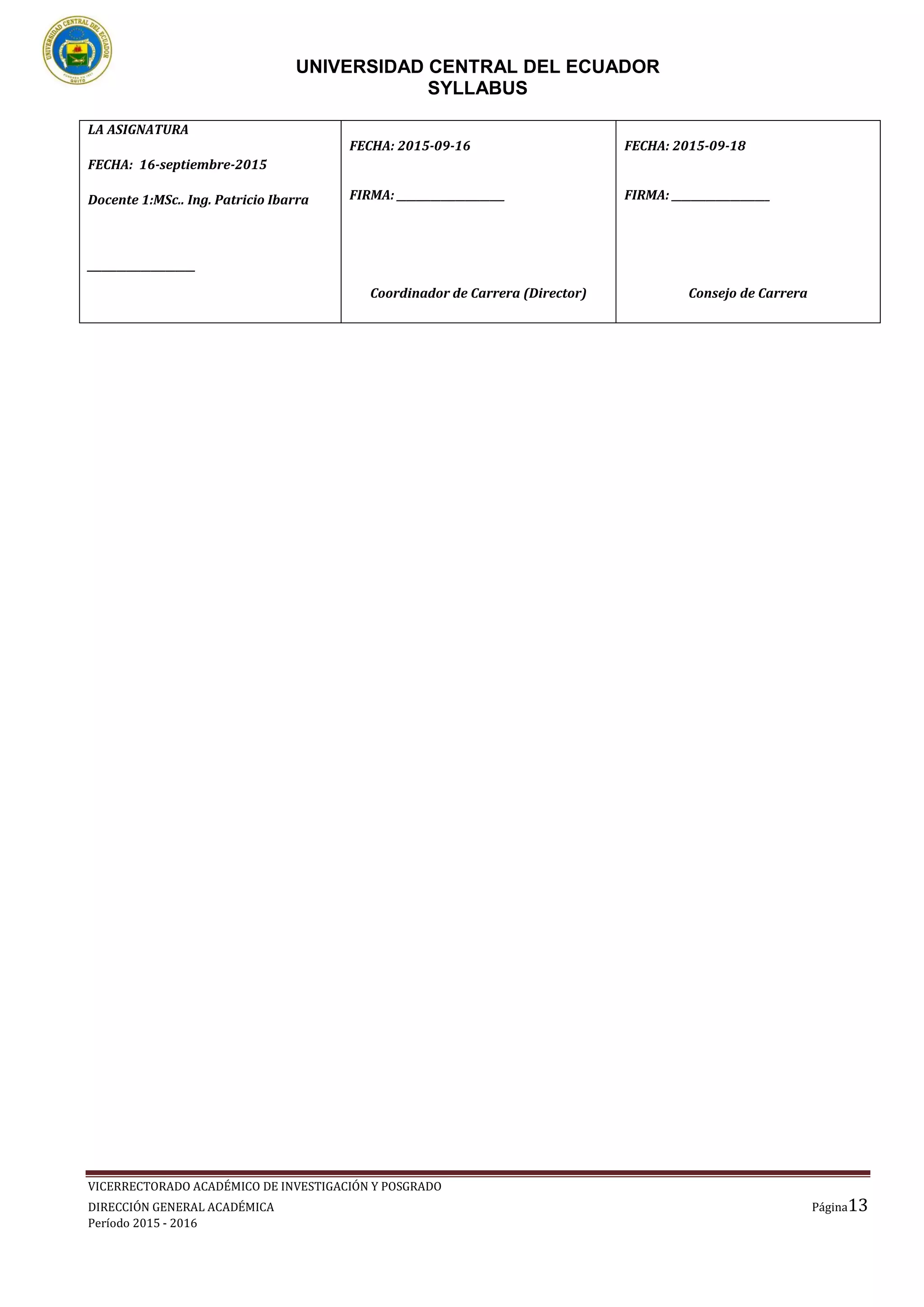 UNIVERSIDAD CENTRAL DEL ECUADOR
SYLLABUS
VICERRECTORADO ACADÉMICO DE INVESTIGACIÓN Y POSGRADO
DIRECCIÓN GENERAL ACADÉMICA Página13
Período 2015 - 2016
LA ASIGNATURA
FECHA: 16-septiembre-2015
Docente 1:MSc.. Ing. Patricio Ibarra
______________________
FECHA: 2015-09-16
FIRMA: ______________________
Coordinador de Carrera (Director)
FECHA: 2015-09-18
FIRMA: ____________________
Consejo de Carrera
 