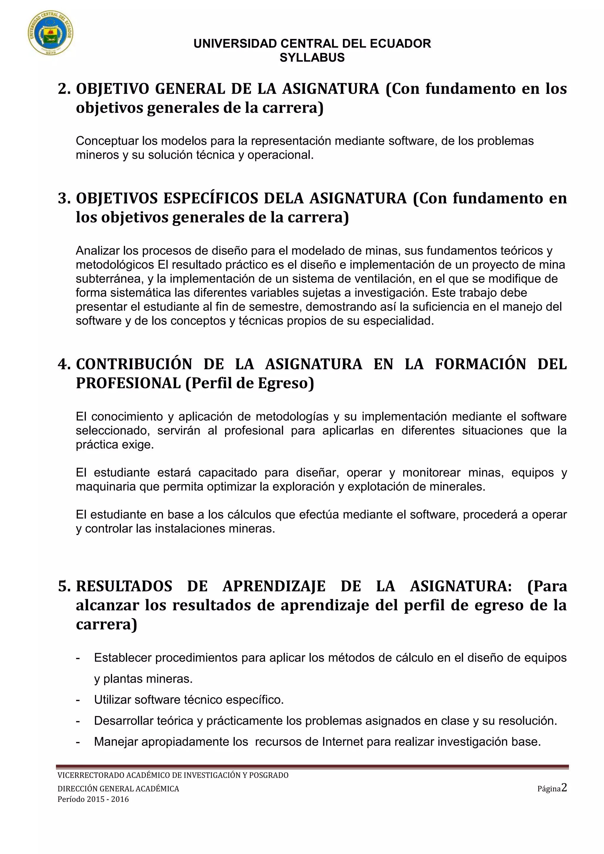 UNIVERSIDAD CENTRAL DEL ECUADOR
SYLLABUS
VICERRECTORADO ACADÉMICO DE INVESTIGACIÓN Y POSGRADO
DIRECCIÓN GENERAL ACADÉMICA Página2
Período 2015 - 2016
2. OBJETIVO GENERAL DE LA ASIGNATURA (Con fundamento en los
objetivos generales de la carrera)
Conceptuar los modelos para la representación mediante software, de los problemas
mineros y su solución técnica y operacional.
3. OBJETIVOS ESPECÍFICOS DELA ASIGNATURA (Con fundamento en
los objetivos generales de la carrera)
Analizar los procesos de diseño para el modelado de minas, sus fundamentos teóricos y
metodológicos El resultado práctico es el diseño e implementación de un proyecto de mina
subterránea, y la implementación de un sistema de ventilación, en el que se modifique de
forma sistemática las diferentes variables sujetas a investigación. Este trabajo debe
presentar el estudiante al fin de semestre, demostrando así la suficiencia en el manejo del
software y de los conceptos y técnicas propios de su especialidad.
4. CONTRIBUCIÓN DE LA ASIGNATURA EN LA FORMACIÓN DEL
PROFESIONAL (Perfil de Egreso)
El conocimiento y aplicación de metodologías y su implementación mediante el software
seleccionado, servirán al profesional para aplicarlas en diferentes situaciones que la
práctica exige.
El estudiante estará capacitado para diseñar, operar y monitorear minas, equipos y
maquinaria que permita optimizar la exploración y explotación de minerales.
El estudiante en base a los cálculos que efectúa mediante el software, procederá a operar
y controlar las instalaciones mineras.
5. RESULTADOS DE APRENDIZAJE DE LA ASIGNATURA: (Para
alcanzar los resultados de aprendizaje del perfil de egreso de la
carrera)
- Establecer procedimientos para aplicar los métodos de cálculo en el diseño de equipos
y plantas mineras.
- Utilizar software técnico específico.
- Desarrollar teórica y prácticamente los problemas asignados en clase y su resolución.
- Manejar apropiadamente los recursos de Internet para realizar investigación base.
 