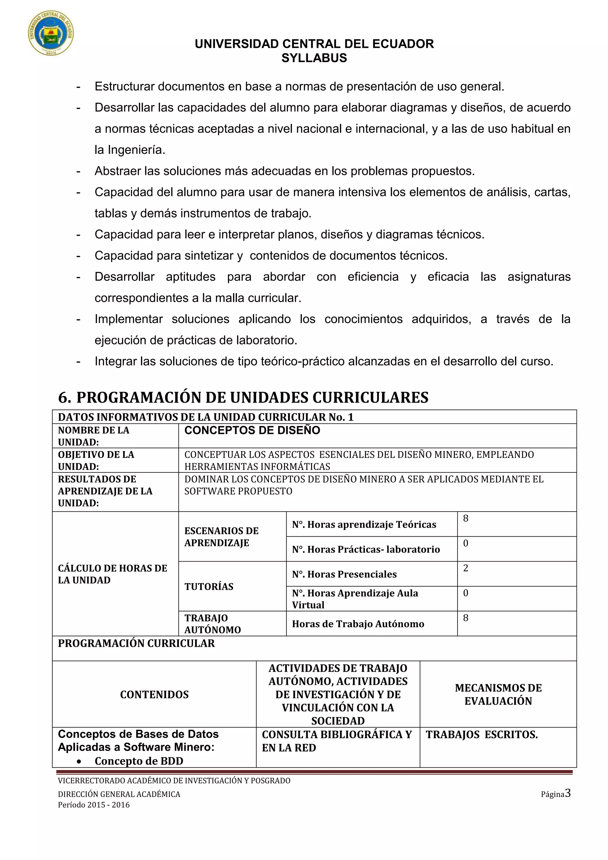 UNIVERSIDAD CENTRAL DEL ECUADOR
SYLLABUS
VICERRECTORADO ACADÉMICO DE INVESTIGACIÓN Y POSGRADO
DIRECCIÓN GENERAL ACADÉMICA Página3
Período 2015 - 2016
- Estructurar documentos en base a normas de presentación de uso general.
- Desarrollar las capacidades del alumno para elaborar diagramas y diseños, de acuerdo
a normas técnicas aceptadas a nivel nacional e internacional, y a las de uso habitual en
la Ingeniería.
- Abstraer las soluciones más adecuadas en los problemas propuestos.
- Capacidad del alumno para usar de manera intensiva los elementos de análisis, cartas,
tablas y demás instrumentos de trabajo.
- Capacidad para leer e interpretar planos, diseños y diagramas técnicos.
- Capacidad para sintetizar y contenidos de documentos técnicos.
- Desarrollar aptitudes para abordar con eficiencia y eficacia las asignaturas
correspondientes a la malla curricular.
- Implementar soluciones aplicando los conocimientos adquiridos, a través de la
ejecución de prácticas de laboratorio.
- Integrar las soluciones de tipo teórico-práctico alcanzadas en el desarrollo del curso.
6. PROGRAMACIÓN DE UNIDADES CURRICULARES
DATOS INFORMATIVOS DE LA UNIDAD CURRICULAR No. 1
NOMBRE DE LA
UNIDAD:
CONCEPTOS DE DISEÑO
OBJETIVO DE LA
UNIDAD:
CONCEPTUAR LOS ASPECTOS ESENCIALES DEL DISEÑO MINERO, EMPLEANDO
HERRAMIENTAS INFORMÁTICAS
RESULTADOS DE
APRENDIZAJE DE LA
UNIDAD:
DOMINAR LOS CONCEPTOS DE DISEÑO MINERO A SER APLICADOS MEDIANTE EL
SOFTWARE PROPUESTO
CÁLCULO DE HORAS DE
LA UNIDAD
ESCENARIOS DE
APRENDIZAJE
N°. Horas aprendizaje Teóricas
8
N°. Horas Prácticas- laboratorio
0
TUTORÍAS
N°. Horas Presenciales
2
N°. Horas Aprendizaje Aula
Virtual
0
TRABAJO
AUTÓNOMO
Horas de Trabajo Autónomo
8
PROGRAMACIÓN CURRICULAR
CONTENIDOS
ACTIVIDADES DE TRABAJO
AUTÓNOMO, ACTIVIDADES
DE INVESTIGACIÓN Y DE
VINCULACIÓN CON LA
SOCIEDAD
MECANISMOS DE
EVALUACIÓN
Conceptos de Bases de Datos
Aplicadas a Software Minero:
 Concepto de BDD
CONSULTA BIBLIOGRÁFICA Y
EN LA RED
TRABAJOS ESCRITOS.
 