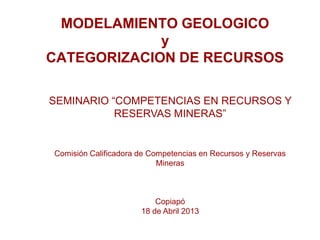 MODELAMIENTO GEOLOGICO
y
CATEGORIZACION DE RECURSOS
SEMINARIO “COMPETENCIAS EN RECURSOS Y
RESERVAS MINERAS”
Comisión Calificadora de Competencias en Recursos y Reservas
Mineras
Copiapó
18 de Abril 2013
 