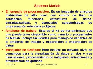 Sistema Matlab
• El lenguaje de programación: Es un lenguaje de arreglos
matriciales de alto nivel, con control de flujo de
sentencias, funciones, estructuras de datos,
entradas/salidas, y especiales características de
programación orientada a objetos
• Ambiente de trabajo: Este es el kit de herramientas que
uno puede tener disponible como usuario o programador
de Matlab. Incluye facilidades para manejo de variables en
el ambiente de trabajo y exportación e importación de
datos
• Manejador de Gráficos: Este incluye un elevado nivel de
comandos para la visualización de datos en dos y tres
dimensiones, procesamiento de imágenes, animaciones y
presentación de gráficos
21/05/2015 www.openc.amawebs.com 17
 