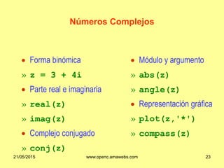 Números Complejos
 Módulo y argumento
» abs(z)
» angle(z)
 Representación gráfica
» plot(z,'*')
» compass(z)
 Forma binómica
» z = 3 + 4i
 Parte real e imaginaria
» real(z)
» imag(z)
 Complejo conjugado
» conj(z)
21/05/2015 www.openc.amawebs.com 23
 