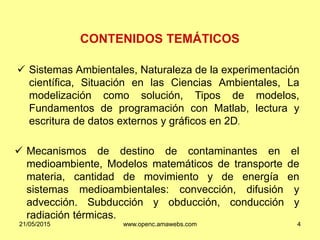 CONTENIDOS TEMÁTICOS
 Sistemas Ambientales, Naturaleza de la experimentación
científica, Situación en las Ciencias Ambientales, La
modelización como solución, Tipos de modelos,
Fundamentos de programación con Matlab, lectura y
escritura de datos externos y gráficos en 2D.
 Mecanismos de destino de contaminantes en el
medioambiente, Modelos matemáticos de transporte de
materia, cantidad de movimiento y de energía en
sistemas medioambientales: convección, difusión y
advección. Subducción y obducción, conducción y
radiación térmicas.
21/05/2015 www.openc.amawebs.com 4
 