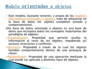 Este modelo, bastante reciente, y propio de los modelos
informáticos orientados a objetos, trata de almacenar en
la base de datos los objetos completos (estado y
comportamiento).
Una base de datos orientada a objetos es una base de
datos que incorpora todos los conceptos importantes del
paradigma de objetos:
•Encapsulación- Propiedad que permite ocultar la
información al resto de los objetos, impidiendo así
accesos incorrectos o conflictos.
•Herencia- Propiedad a través de la cual los objetos
heredan comportamiento dentro de una jerarquía de
clases.
•Polimorfismo- Propiedad de una operación mediante la
cual puede ser aplicada a distintos tipos de objetos.
 