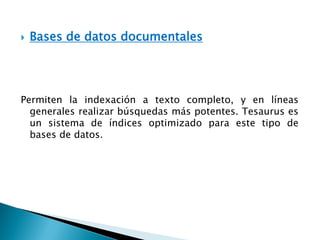  Bases de datos documentales
Permiten la indexación a texto completo, y en líneas
generales realizar búsquedas más potentes. Tesaurus es
un sistema de índices optimizado para este tipo de
bases de datos.
 