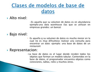  Alto nivel:
•Es aquella que su volumen de datos es en abundancia
ejemplo:una data warehouse (las que se utilizan en
empresas grandes: un banco)
 Bajo nivel:
 Es aquella q su volumen de datos es mucho menor en la
cual no es muy dificultoso realizar una consulta para
encontrar un dato: ejemplo: una base de datos de un
restaurant
 Representacion:
•La base de datos es el lugar donde residen todos los
objetos que forman un modelo tabular. Contenidos en la
base de datos, el programador encuentra objetos como
conexiones, tablas, roles y muchos otros.
 
