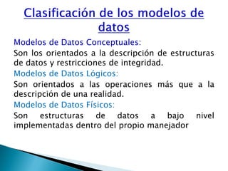 Modelos de Datos Conceptuales:
Son los orientados a la descripción de estructuras
de datos y restricciones de integridad.
Modelos de Datos Lógicos:
Son orientados a las operaciones más que a la
descripción de una realidad.
Modelos de Datos Físicos:
Son estructuras de datos a bajo nivel
implementadas dentro del propio manejador
 