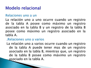 Relaciones uno a un
La relación uno a uno ocurre cuando un registro
de la tabla A posee como máximo un registro
asociado en la tabla B y un registro de la tabla B
posee como máximo un registro asociado en la
tabla A.
.Relaciones uno a varios
La relación uno a varios ocurre cuando un registro
de la tabla A puede tener mas de un registro
asociado en la tabla B, mientras que, un registro
de la tabla B posee como máximo un registro
asociado en la tabla A.
 