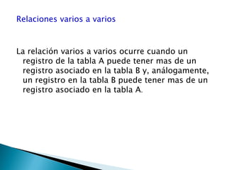 Relaciones varios a varios
La relación varios a varios ocurre cuando un
registro de la tabla A puede tener mas de un
registro asociado en la tabla B y, análogamente,
un registro en la tabla B puede tener mas de un
registro asociado en la tabla A.
 
