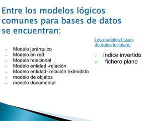 ➢ Modelo jerárquico
➢ Modelo en red
➢ Modelo relacional
➢ Modelo entidad -relación
➢ Modelo entidad- relación extendido
➢ modelo de objetos
➢ modelo documental
Los modelos físicos
de datos incluyen:
✔ índice invertido
✔ fichero plano
 