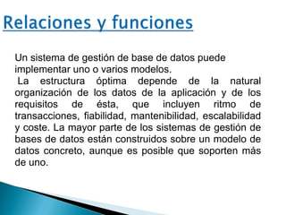 Un sistema de gestión de base de datos puede
implementar uno o varios modelos.
La estructura óptima depende de la natural
organización de los datos de la aplicación y de los
requisitos de ésta, que incluyen ritmo de
transacciones, fiabilidad, mantenibilidad, escalabilidad
y coste. La mayor parte de los sistemas de gestión de
bases de datos están construidos sobre un modelo de
datos concreto, aunque es posible que soporten más
de uno.
 