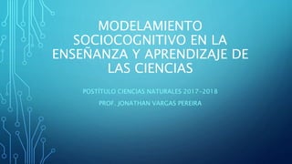 MODELAMIENTO
SOCIOCOGNITIVO EN LA
ENSEÑANZA Y APRENDIZAJE DE
LAS CIENCIAS
POSTÍTULO CIENCIAS NATURALES 2017-2018
PROF. JONATHAN VARGAS PEREIRA
 