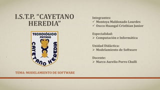 TEMA: MODELAMIENTO DE SOFTWARE
I.S.T.P. “CAYETANO
HEREDIA”
Integrantes:
 Montoya Maldonado Lourdes
 Oscco Huangal Cristhian Junior
Especialidad:
 Computación e Informática
Unidad Didáctica:
 Modelamiento de Software
Docente:
 Marco Aurelio Porro Chulli
 