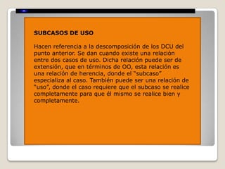 SUBCASOS DE USO

Hacen referencia a la descomposición de los DCU del
punto anterior. Se dan cuando existe una relación
entre dos casos de uso. Dicha relación puede ser de
extensión, que en términos de OO, esta relación es
una relación de herencia, donde el “subcaso”
especializa al caso. También puede ser una relación de
“uso”, donde el caso requiere que el subcaso se realice
completamente para que él mismo se realice bien y
completamente.
 