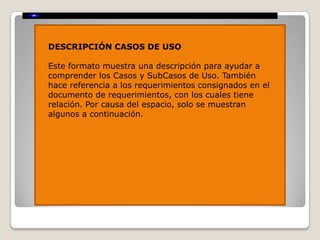 DESCRIPCIÓN CASOS DE USO

Este formato muestra una descripción para ayudar a
comprender los Casos y SubCasos de Uso. También
hace referencia a los requerimientos consignados en el
documento de requerimientos, con los cuales tiene
relación. Por causa del espacio, solo se muestran
algunos a continuación.
 