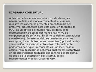 DIAGRAMA CONCEPTUAL

Antes de definir el modelo estático o de clases, es
necesario definir el modelo conceptual, el cual nos
muestra los conceptos presentes en el dominio del
problema. Un concepto para este caso, en términos de
POO, es un objeto del mundo real, es decir, es la
representación de cosas del mundo real y NO de
componentes de software. En él no se definen operaciones
( o métodos). En este modelo se pueden mostrar los
conceptos, los atributos de los conceptos (opcionalmente)
y la relación o asociación entre ellos. Informalmente
podríamos decir que un concepto es una idea, cosa u
objeto. Para descubrirlos debemos analizar los sustantivos
en las descripciones textuales del dominio del problema,
es decir, de la descripción del sistema, de los
requerimientos y de los Casos de Uso.
 