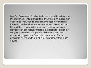 Los De Colaboración dan toda las especificaciones de
los métodos. Estos permiten describir una operación
específica incluyendo sus argumentos y variables
locales creadas durante su ejecución. Se muestran
los objetos y mensajes que son necesarios para
cumplir con un requerimiento o propósito, o con un
conjunto de ellos. Se puede elaborar para una
operación o para un Caso de Uso, con el fin de
describir el contexto en el cual su comportamiento
ocurre.
 