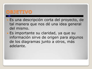 OBJETIVO
 Es una descripción corta del proyecto, de
  tal manera que nos dé una idea general
  del mismo.
 Es importante su claridad, ya que su
  información sirve de origen para algunos
  de los diagramas junto a otros, más
  adelante.
 