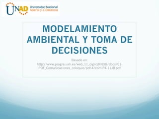 MODELAMIENTO
AMBIENTAL Y TOMA DE
DECISIONES
Basado en:
http://www.geogra.uah.es/web_11_cig/cdXICIG/docs/01PDF_Comunicaciones_coloquio/pdf-4/com-P4-11JB.pdf

 