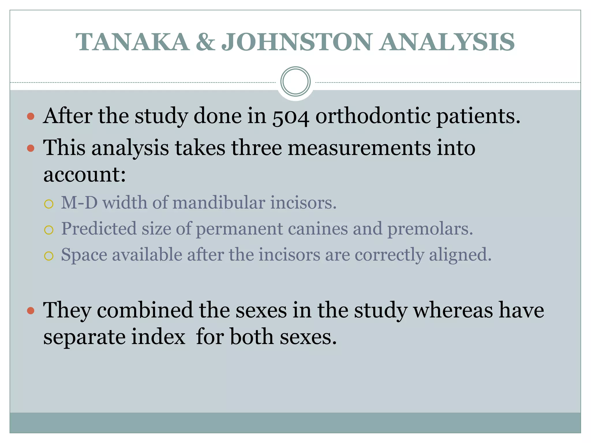 TANAKA & JOHNSTON ANALYSIS
 After the study done in 504 orthodontic patients.
 This analysis takes three measurements into
account:
 M-D width of mandibular incisors.
 Predicted size of permanent canines and premolars.
 Space available after the incisors are correctly aligned.
 They combined the sexes in the study whereas have
separate index for both sexes.
 