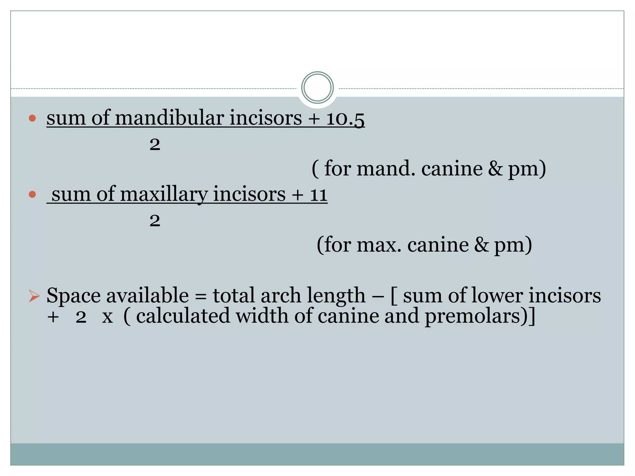  sum of mandibular incisors + 10.5
2
( for mand. canine & pm)
 sum of maxillary incisors + 11
2
(for max. canine & pm)
 Space available = total arch length – [ sum of lower incisors
+ 2 x ( calculated width of canine and premolars)]
 