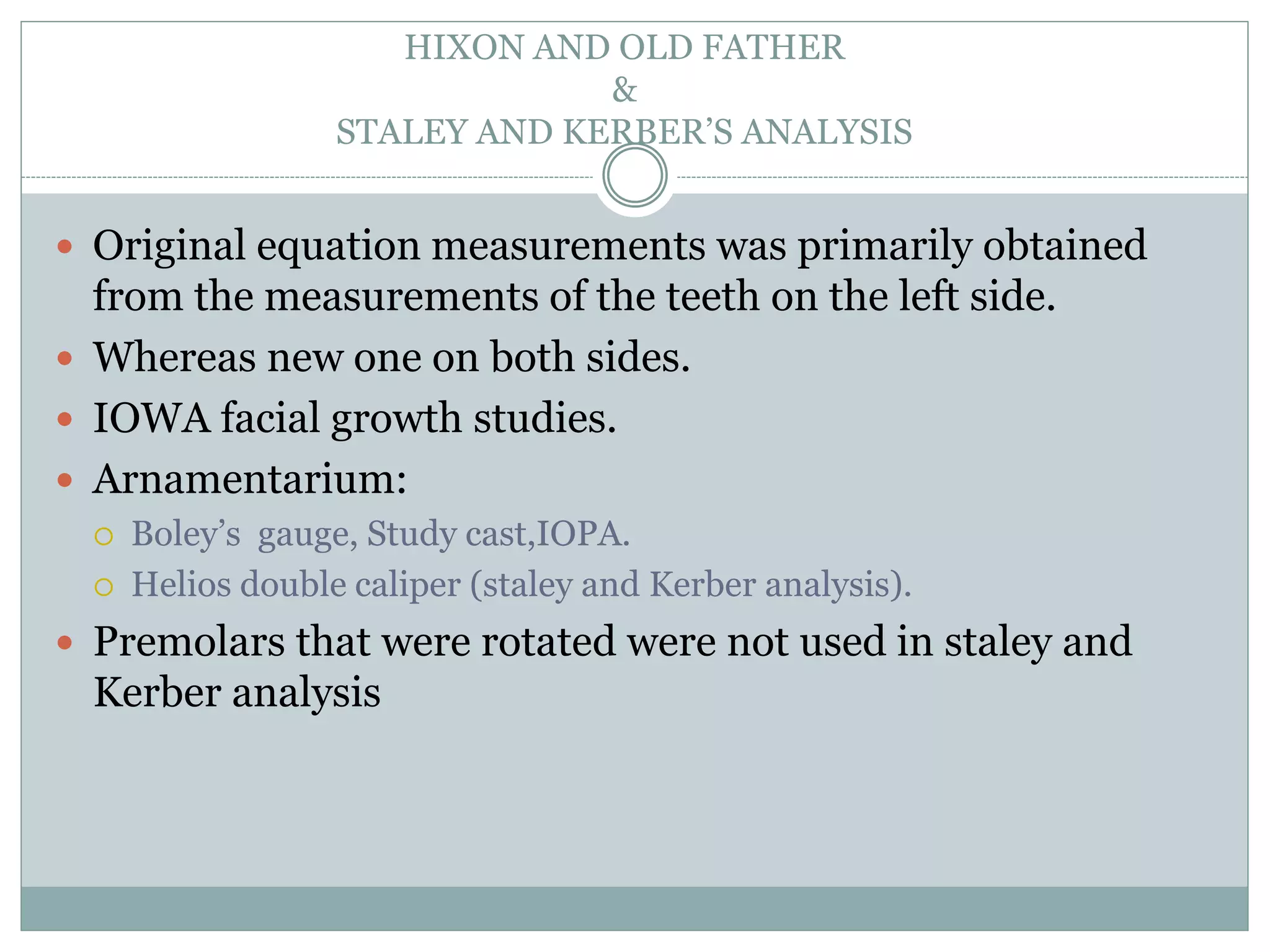 HIXON AND OLD FATHER
&
STALEY AND KERBER’S ANALYSIS
 Original equation measurements was primarily obtained
from the measurements of the teeth on the left side.
 Whereas new one on both sides.
 IOWA facial growth studies.
 Arnamentarium:
 Boley’s gauge, Study cast,IOPA.
 Helios double caliper (staley and Kerber analysis).
 Premolars that were rotated were not used in staley and
Kerber analysis
 