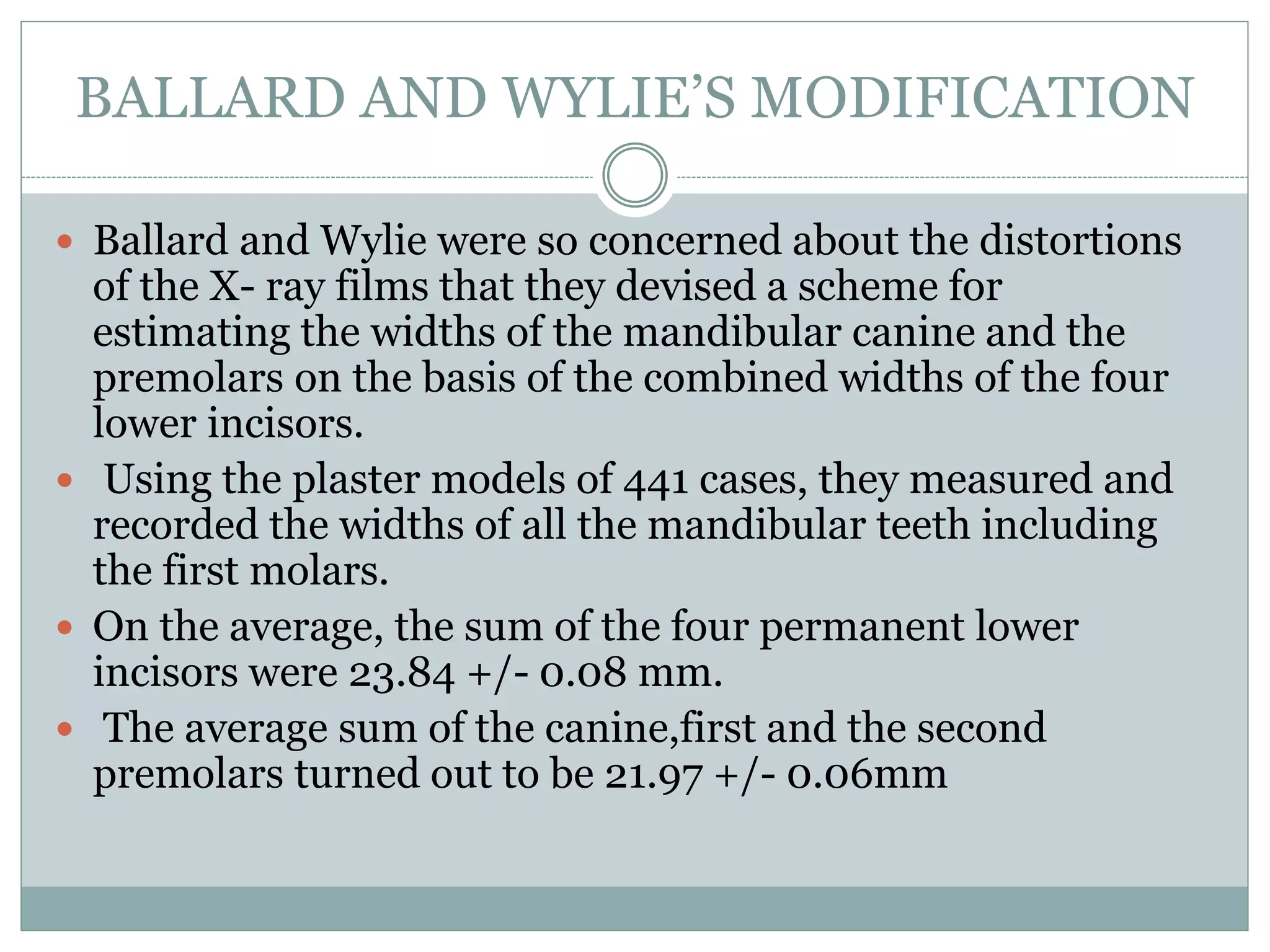 BALLARD AND WYLIE’S MODIFICATION
 Ballard and Wylie were so concerned about the distortions
of the X- ray films that they devised a scheme for
estimating the widths of the mandibular canine and the
premolars on the basis of the combined widths of the four
lower incisors.
 Using the plaster models of 441 cases, they measured and
recorded the widths of all the mandibular teeth including
the first molars.
 On the average, the sum of the four permanent lower
incisors were 23.84 +/- 0.08 mm.
 The average sum of the canine,first and the second
premolars turned out to be 21.97 +/- 0.06mm
 