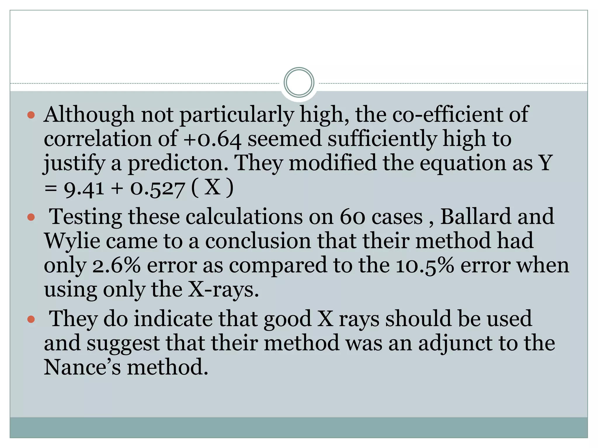  Although not particularly high, the co-efficient of
correlation of +0.64 seemed sufficiently high to
justify a predicton. They modified the equation as Y
= 9.41 + 0.527 ( X )
 Testing these calculations on 60 cases , Ballard and
Wylie came to a conclusion that their method had
only 2.6% error as compared to the 10.5% error when
using only the X-rays.
 They do indicate that good X rays should be used
and suggest that their method was an adjunct to the
Nance’s method.
 