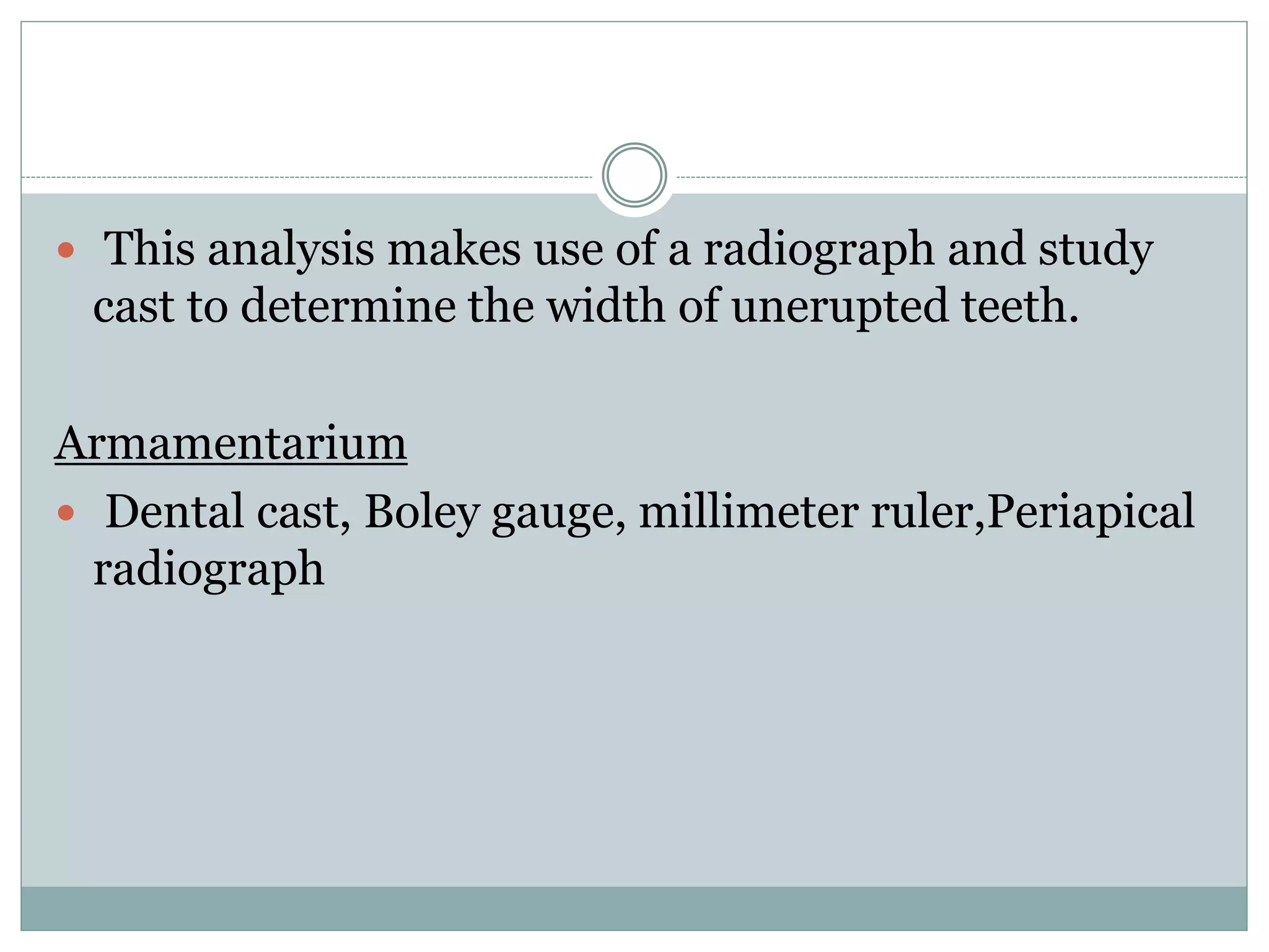  This analysis makes use of a radiograph and study
cast to determine the width of unerupted teeth.
Armamentarium
 Dental cast, Boley gauge, millimeter ruler,Periapical
radiograph
 