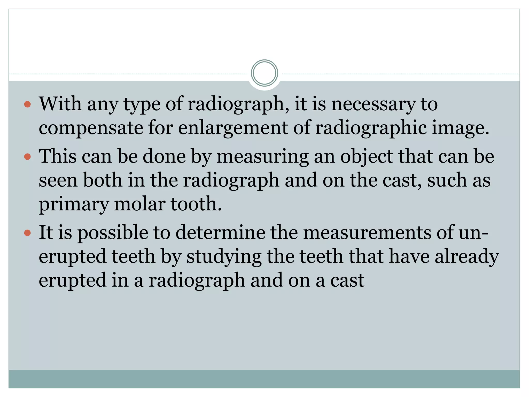  With any type of radiograph, it is necessary to
compensate for enlargement of radiographic image.
 This can be done by measuring an object that can be
seen both in the radiograph and on the cast, such as
primary molar tooth.
 It is possible to determine the measurements of un-
erupted teeth by studying the teeth that have already
erupted in a radiograph and on a cast
 