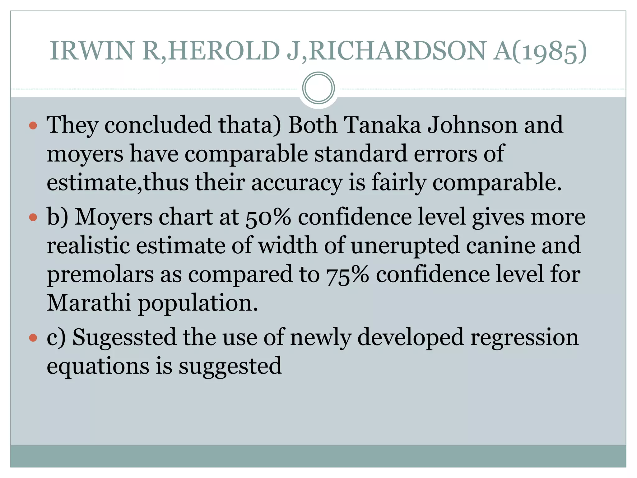 IRWIN R,HEROLD J,RICHARDSON A(1985)
 They concluded thata) Both Tanaka Johnson and
moyers have comparable standard errors of
estimate,thus their accuracy is fairly comparable.
 b) Moyers chart at 50% confidence level gives more
realistic estimate of width of unerupted canine and
premolars as compared to 75% confidence level for
Marathi population.
 c) Sugessted the use of newly developed regression
equations is suggested
 