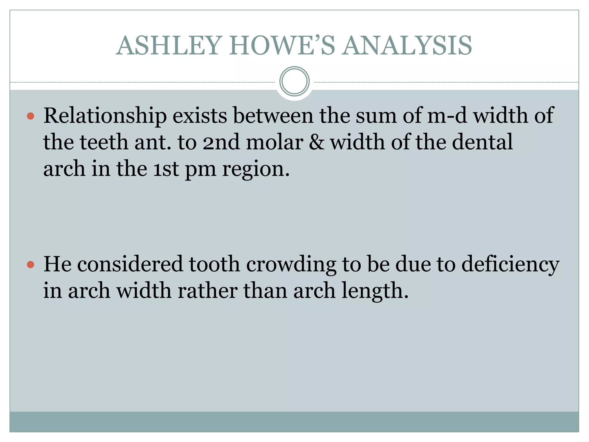 ASHLEY HOWE’S ANALYSIS
 Relationship exists between the sum of m-d width of
the teeth ant. to 2nd molar & width of the dental
arch in the 1st pm region.
 He considered tooth crowding to be due to deficiency
in arch width rather than arch length.
 