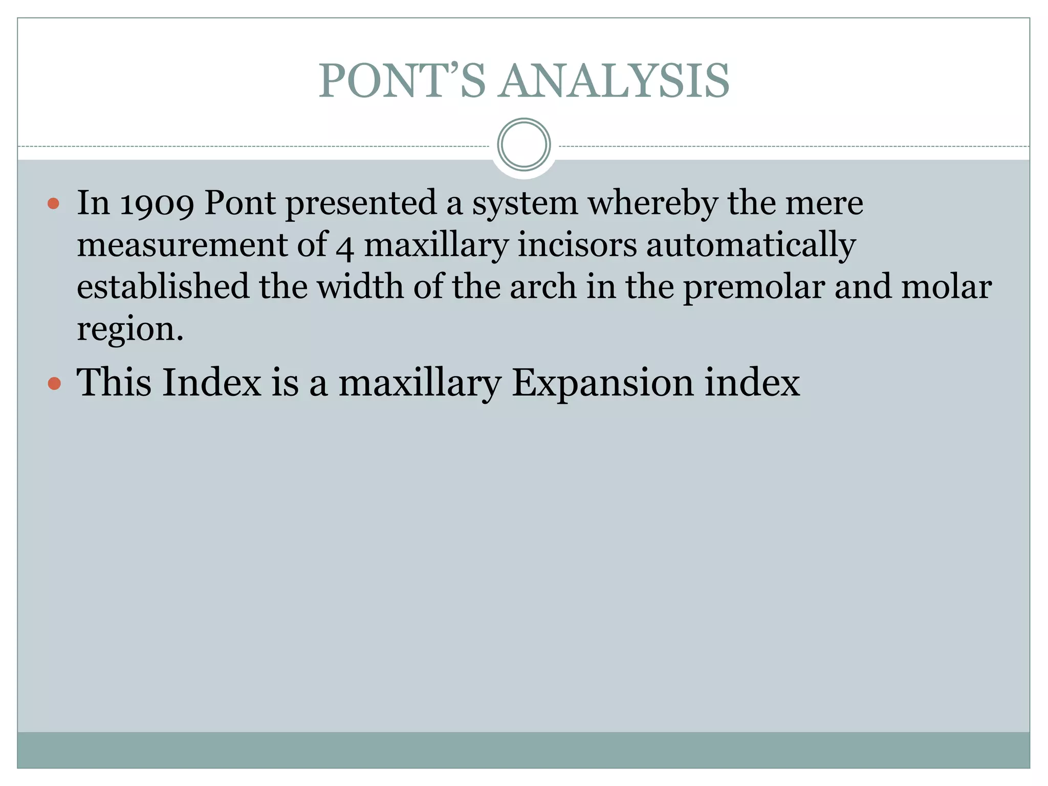 PONT’S ANALYSIS
 In 1909 Pont presented a system whereby the mere
measurement of 4 maxillary incisors automatically
established the width of the arch in the premolar and molar
region.
 This Index is a maxillary Expansion index
 