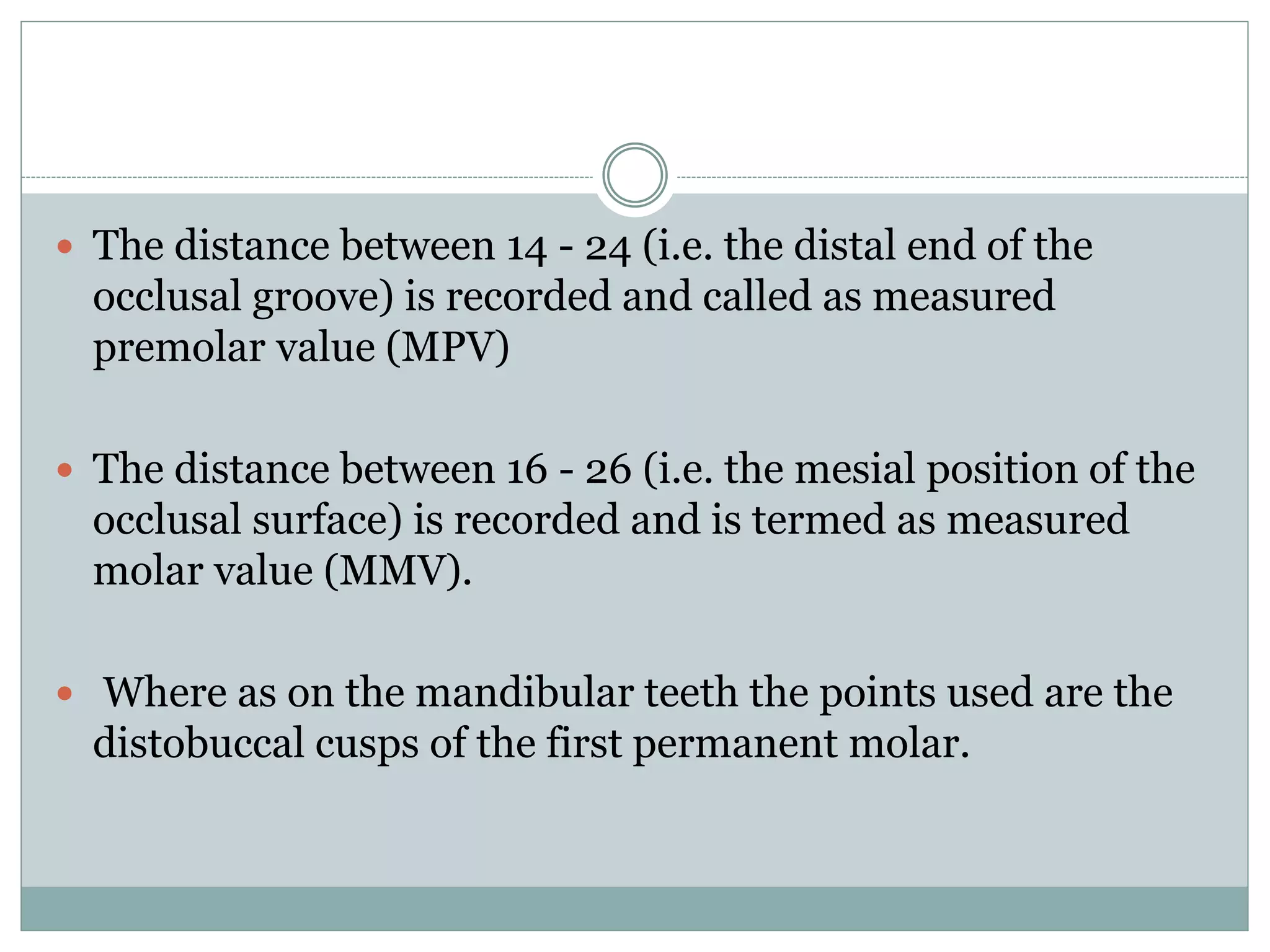  The distance between 14 - 24 (i.e. the distal end of the
occlusal groove) is recorded and called as measured
premolar value (MPV)
 The distance between 16 - 26 (i.e. the mesial position of the
occlusal surface) is recorded and is termed as measured
molar value (MMV).
 Where as on the mandibular teeth the points used are the
distobuccal cusps of the first permanent molar.
 