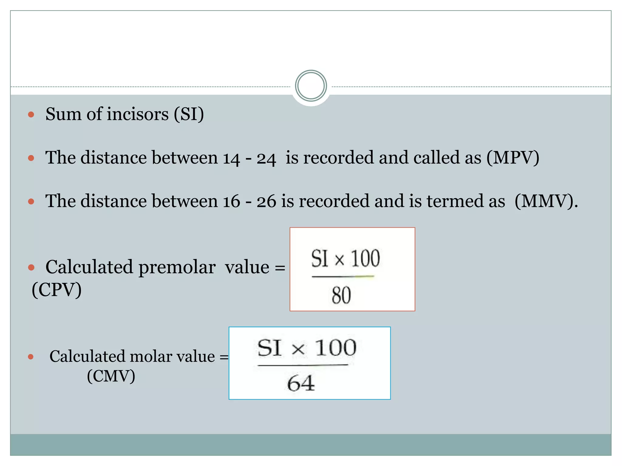  Sum of incisors (SI)
 The distance between 14 - 24 is recorded and called as (MPV)
 The distance between 16 - 26 is recorded and is termed as (MMV).
 Calculated premolar value =
(CPV)
 Calculated molar value =
(CMV)
 