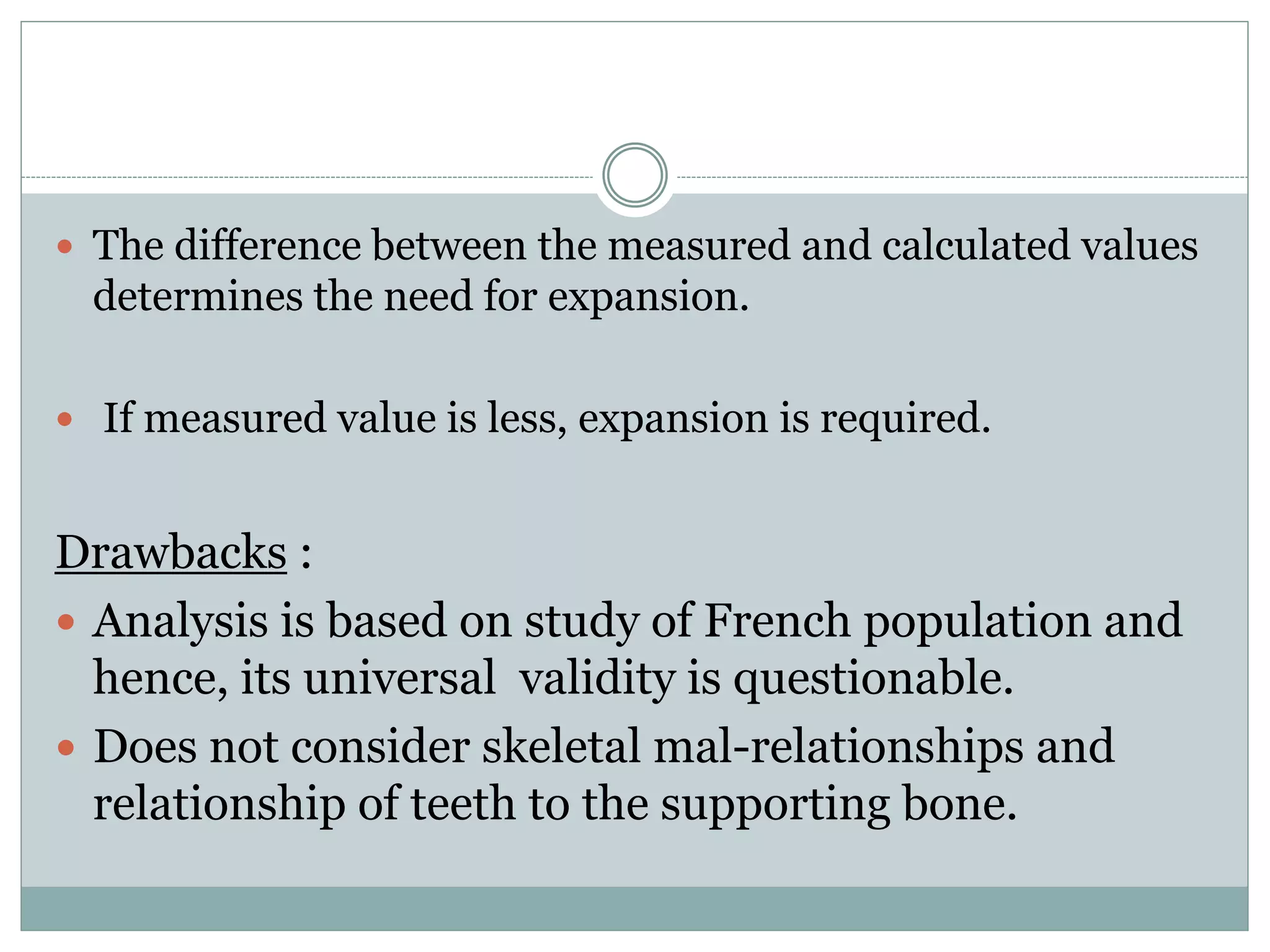  The difference between the measured and calculated values
determines the need for expansion.
 If measured value is less, expansion is required.
Drawbacks :
 Analysis is based on study of French population and
hence, its universal validity is questionable.
 Does not consider skeletal mal-relationships and
relationship of teeth to the supporting bone.
 
