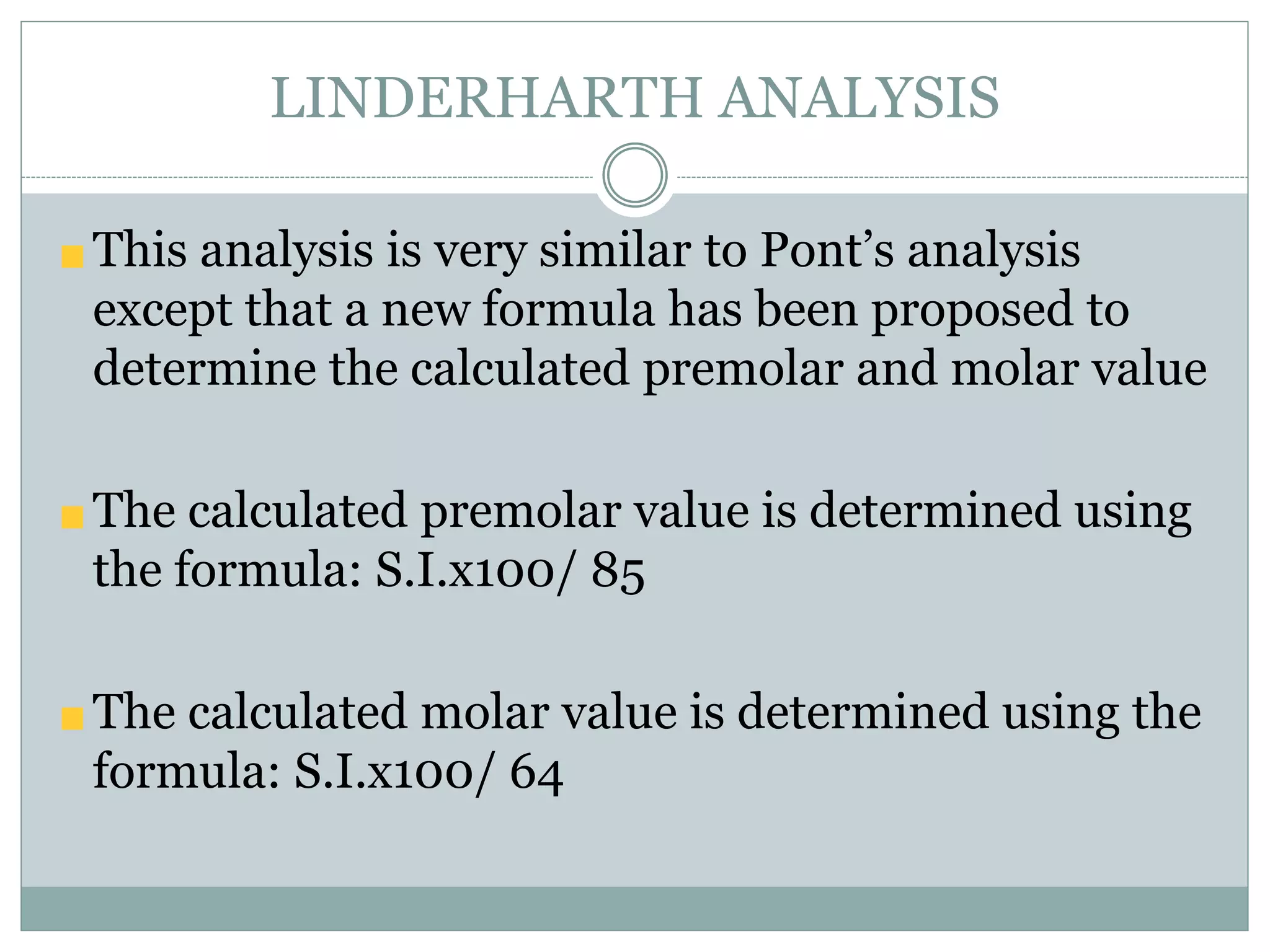 LINDERHARTH ANALYSIS
This analysis is very similar to Pont’s analysis
except that a new formula has been proposed to
determine the calculated premolar and molar value
The calculated premolar value is determined using
the formula: S.I.x100/ 85
The calculated molar value is determined using the
formula: S.I.x100/ 64
 